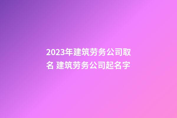 2023年建筑劳务公司取名 建筑劳务公司起名字-第1张-公司起名-玄机派